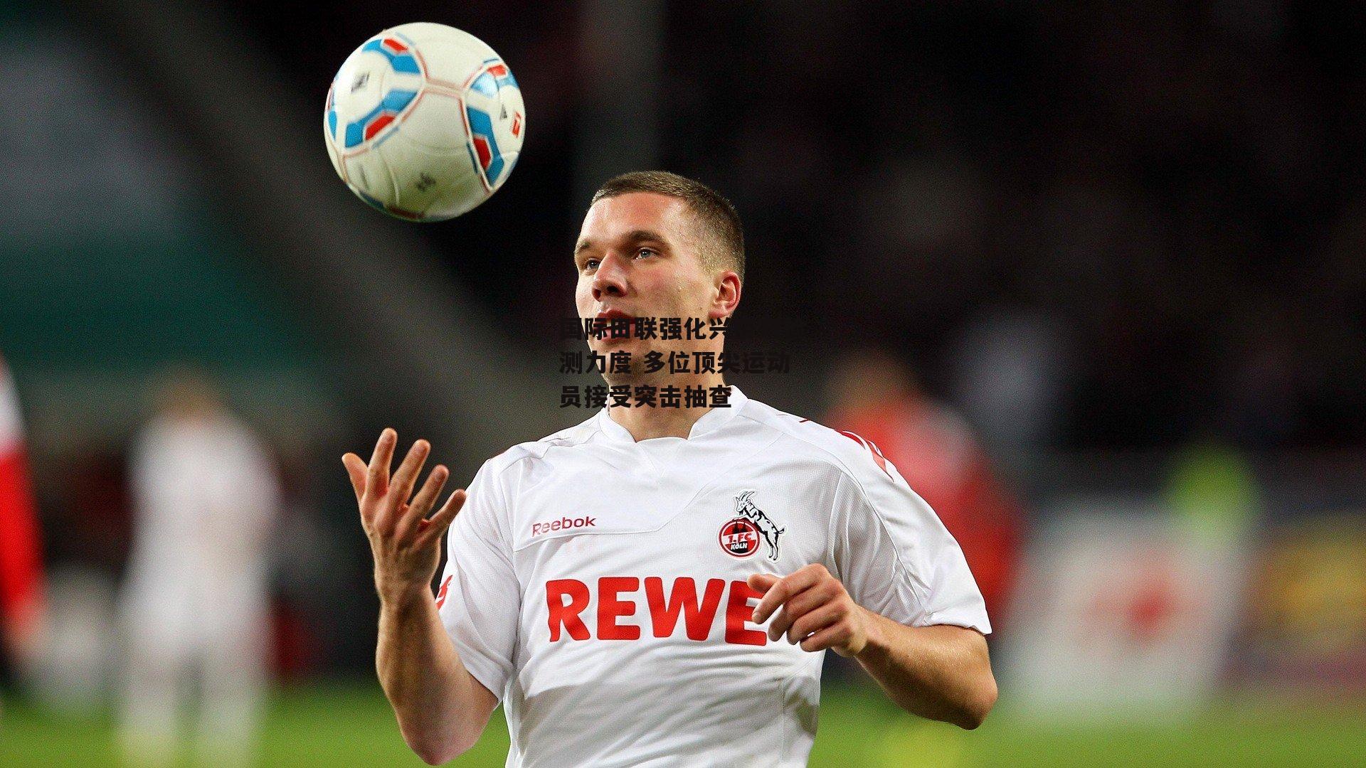 国际田联强化兴奋剂检测力度 多位顶尖运动员接受突击抽查